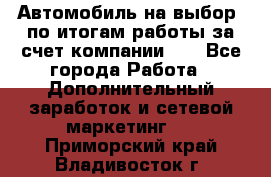 Автомобиль на выбор -по итогам работы за счет компании!!! - Все города Работа » Дополнительный заработок и сетевой маркетинг   . Приморский край,Владивосток г.